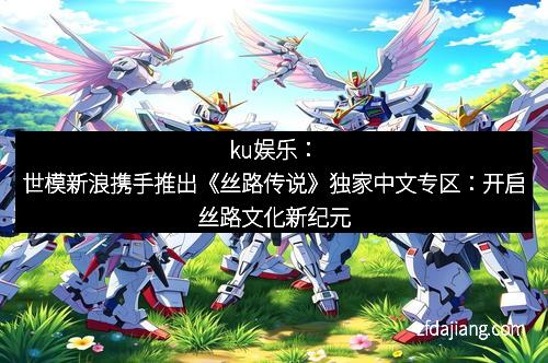ku娱乐：世模新浪携手推出《丝路传说》独家中文专区：开启丝路文化新纪元